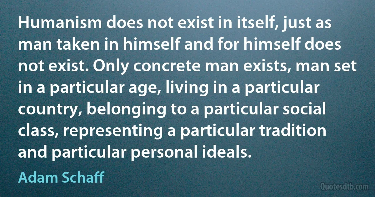 Humanism does not exist in itself, just as man taken in himself and for himself does not exist. Only concrete man exists, man set in a particular age, living in a particular country, belonging to a particular social class, representing a particular tradition and particular personal ideals. (Adam Schaff)