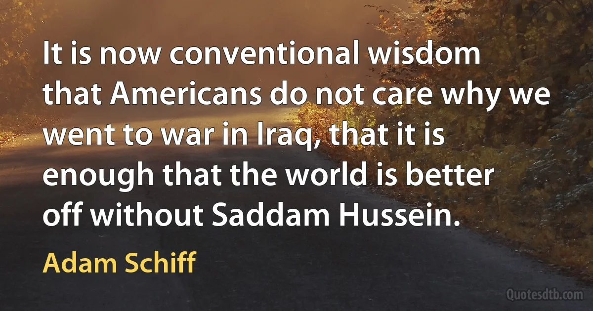 It is now conventional wisdom that Americans do not care why we went to war in Iraq, that it is enough that the world is better off without Saddam Hussein. (Adam Schiff)