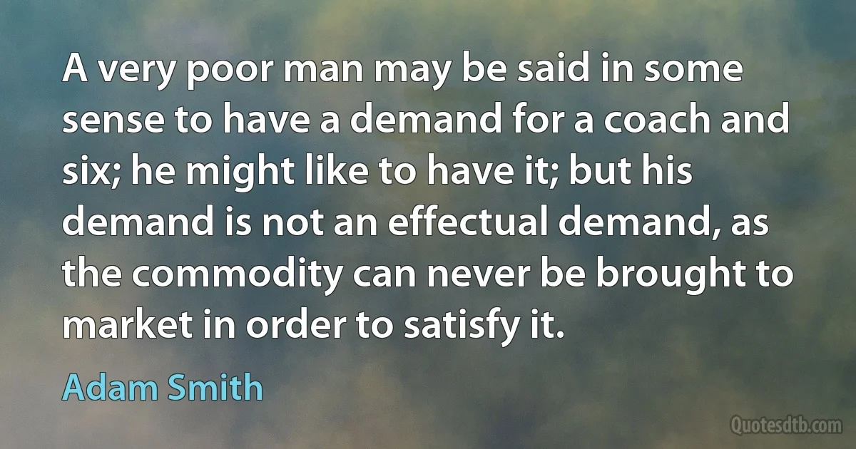 A very poor man may be said in some sense to have a demand for a coach and six; he might like to have it; but his demand is not an effectual demand, as the commodity can never be brought to market in order to satisfy it. (Adam Smith)