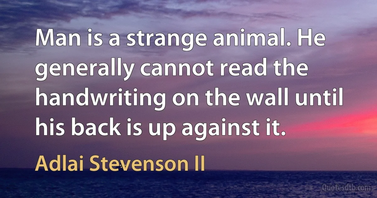 Man is a strange animal. He generally cannot read the handwriting on the wall until his back is up against it. (Adlai Stevenson II)