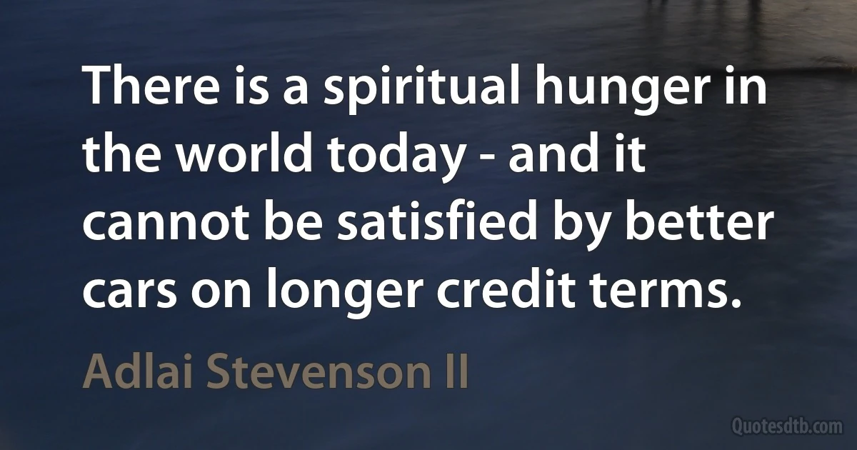 There is a spiritual hunger in the world today - and it cannot be satisfied by better cars on longer credit terms. (Adlai Stevenson II)