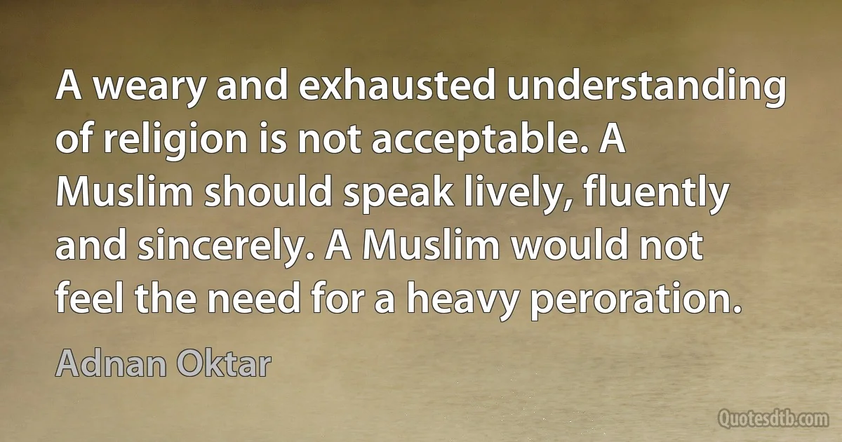 A weary and exhausted understanding of religion is not acceptable. A Muslim should speak lively, fluently and sincerely. A Muslim would not feel the need for a heavy peroration. (Adnan Oktar)