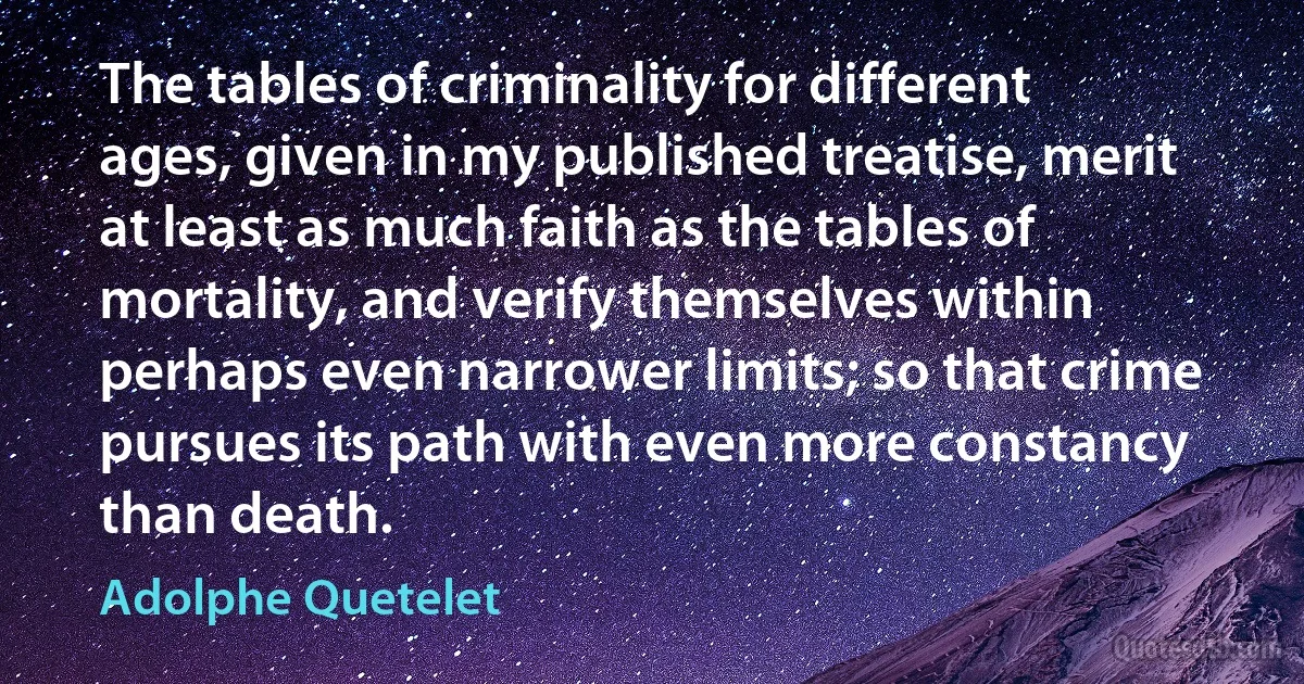 The tables of criminality for different ages, given in my published treatise, merit at least as much faith as the tables of mortality, and verify themselves within perhaps even narrower limits; so that crime pursues its path with even more constancy than death. (Adolphe Quetelet)