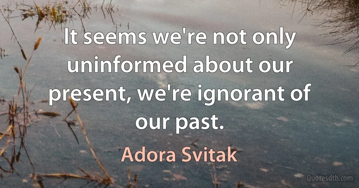 It seems we're not only uninformed about our present, we're ignorant of our past. (Adora Svitak)