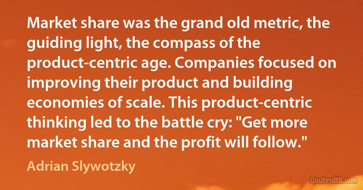 Market share was the grand old metric, the guiding light, the compass of the product-centric age. Companies focused on improving their product and building economies of scale. This product-centric thinking led to the battle cry: "Get more market share and the profit will follow." (Adrian Slywotzky)