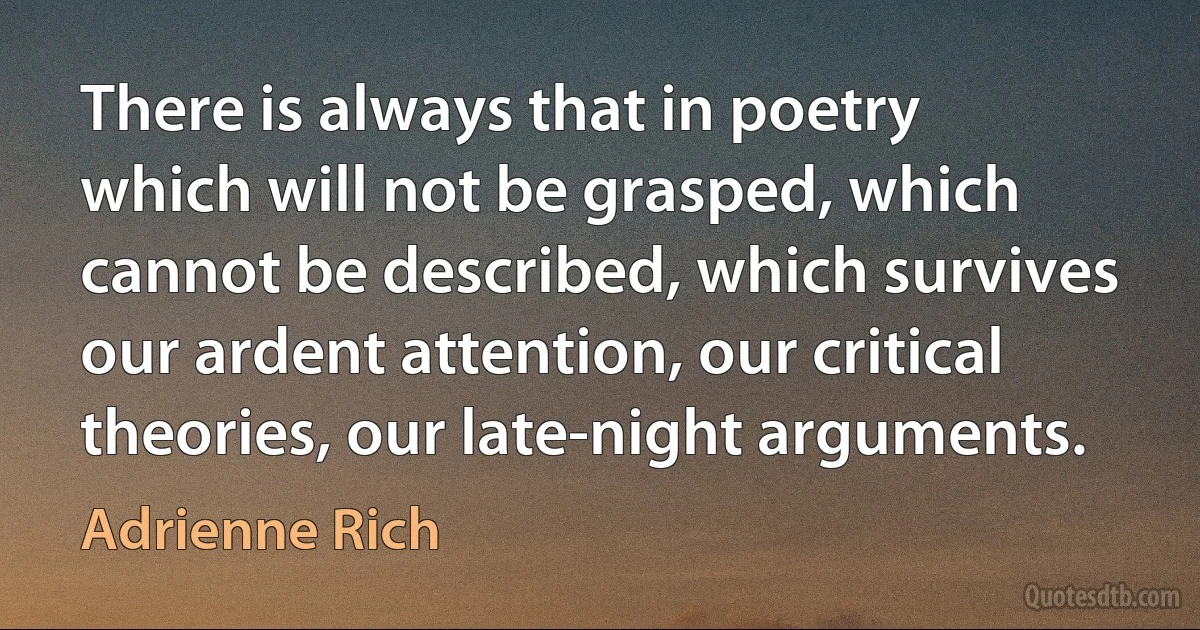 There is always that in poetry which will not be grasped, which cannot be described, which survives our ardent attention, our critical theories, our late-night arguments. (Adrienne Rich)