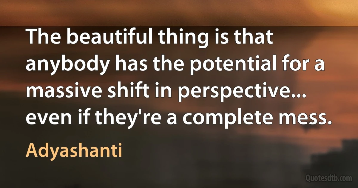 The beautiful thing is that anybody has the potential for a massive shift in perspective... even if they're a complete mess. (Adyashanti)