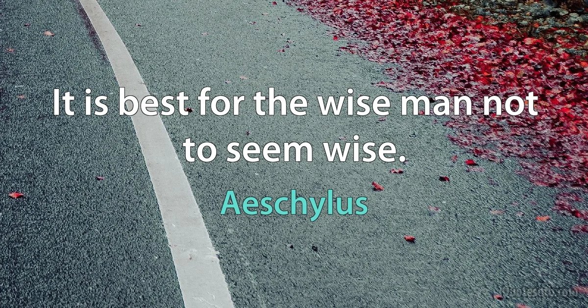 It is best for the wise man not to seem wise. (Aeschylus)