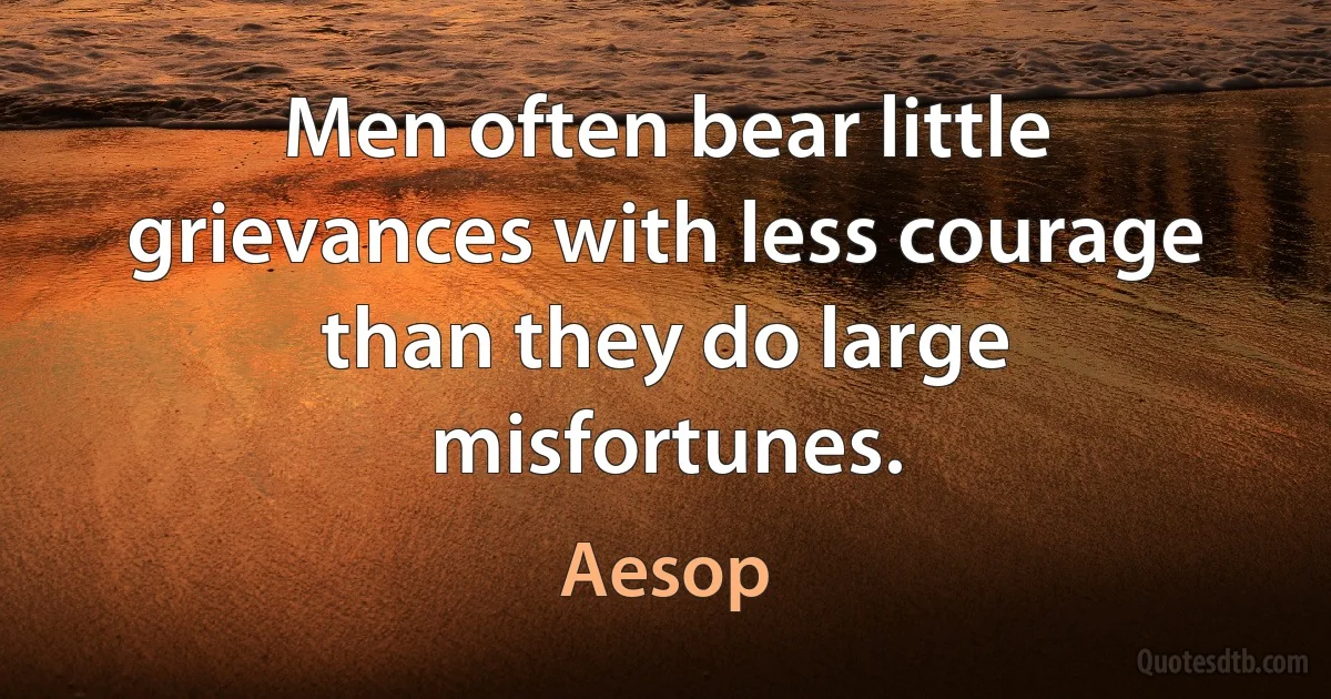 Men often bear little grievances with less courage than they do large misfortunes. (Aesop)