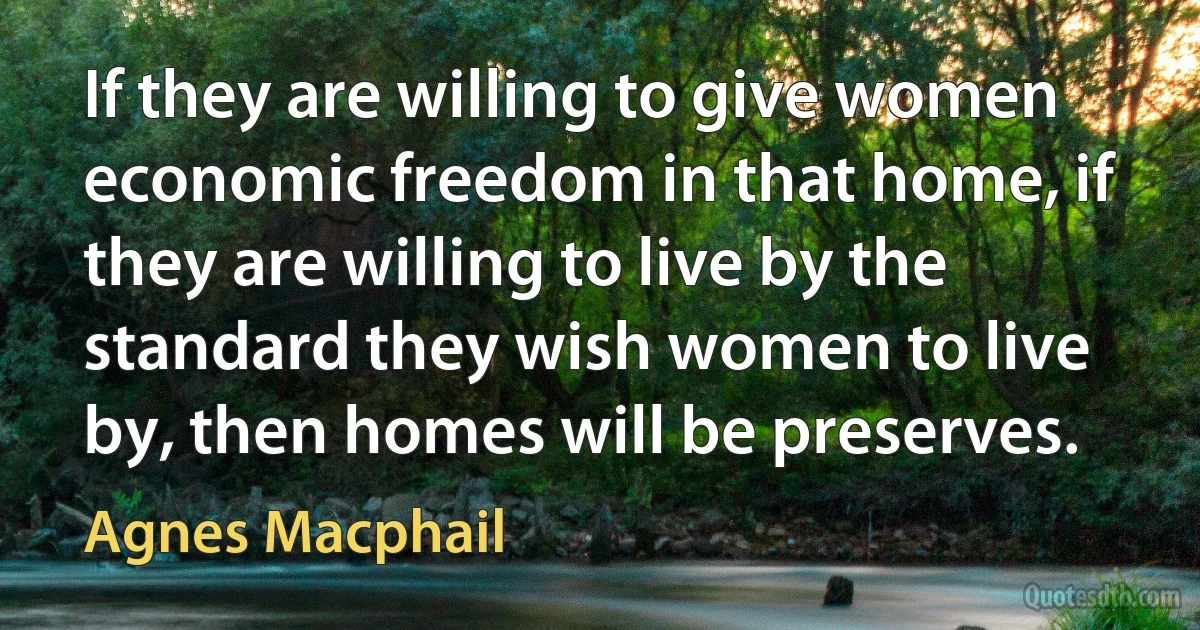 If they are willing to give women economic freedom in that home, if they are willing to live by the standard they wish women to live by, then homes will be preserves. (Agnes Macphail)