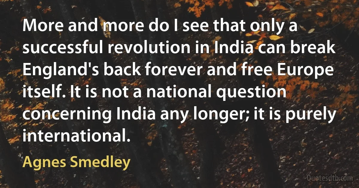 More and more do I see that only a successful revolution in India can break England's back forever and free Europe itself. It is not a national question concerning India any longer; it is purely international. (Agnes Smedley)