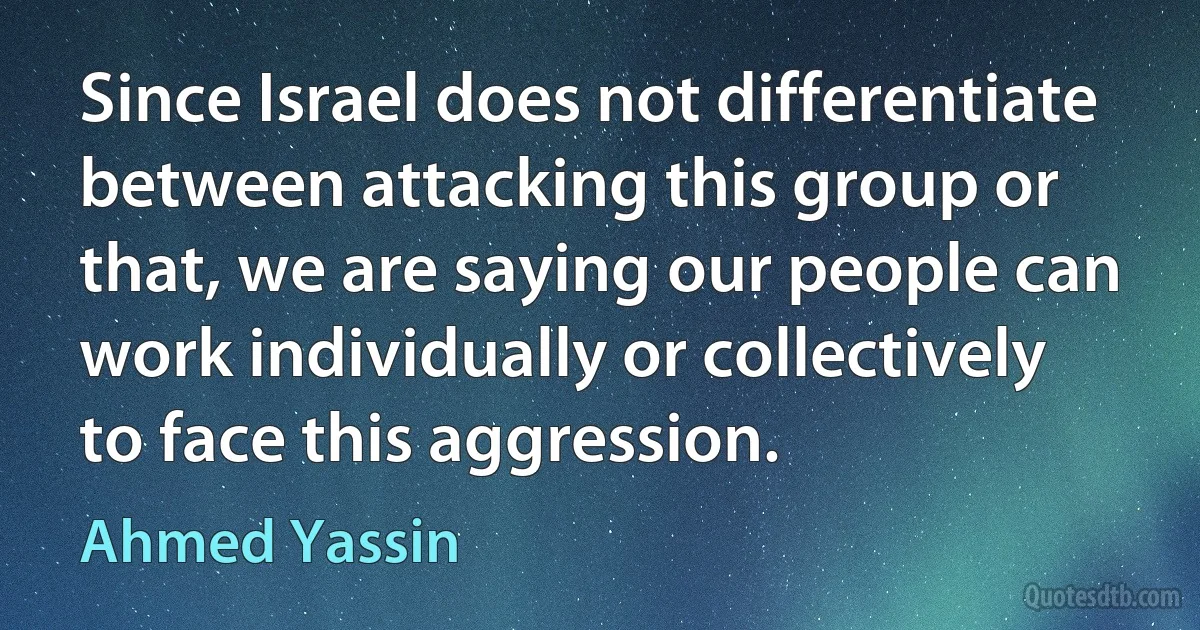 Since Israel does not differentiate between attacking this group or that, we are saying our people can work individually or collectively to face this aggression. (Ahmed Yassin)