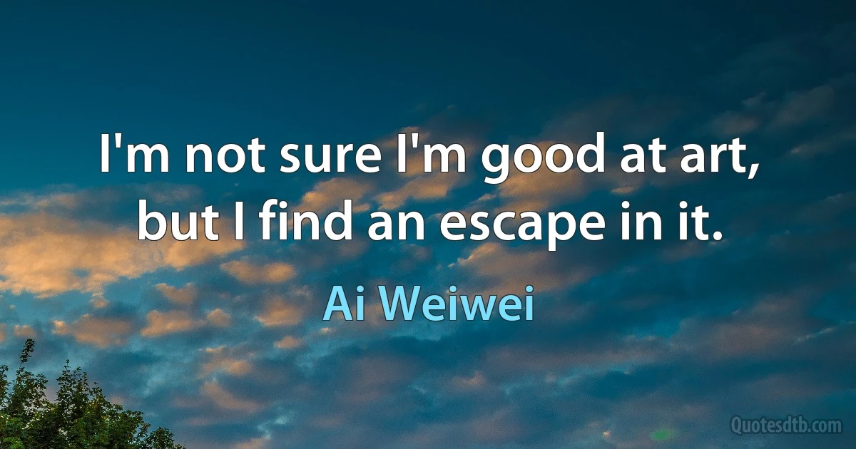 I'm not sure I'm good at art, but I find an escape in it. (Ai Weiwei)