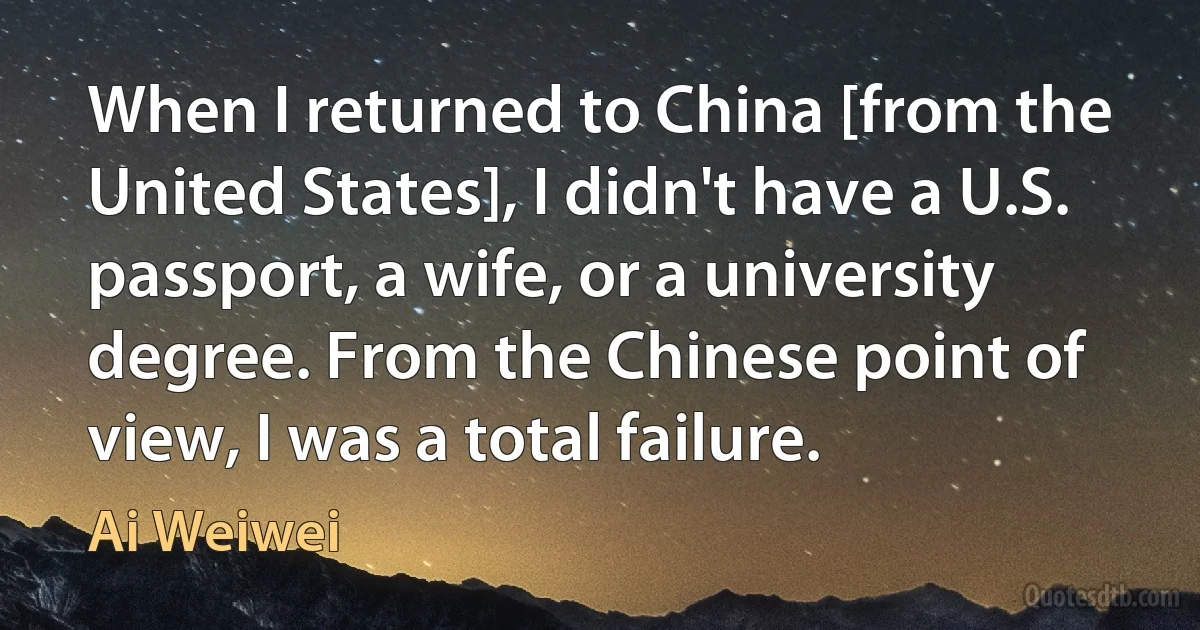 When I returned to China [from the United States], I didn't have a U.S. passport, a wife, or a university degree. From the Chinese point of view, I was a total failure. (Ai Weiwei)