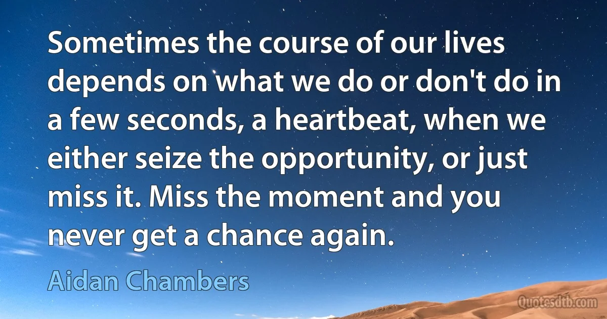 Sometimes the course of our lives depends on what we do or don't do in a few seconds, a heartbeat, when we either seize the opportunity, or just miss it. Miss the moment and you never get a chance again. (Aidan Chambers)