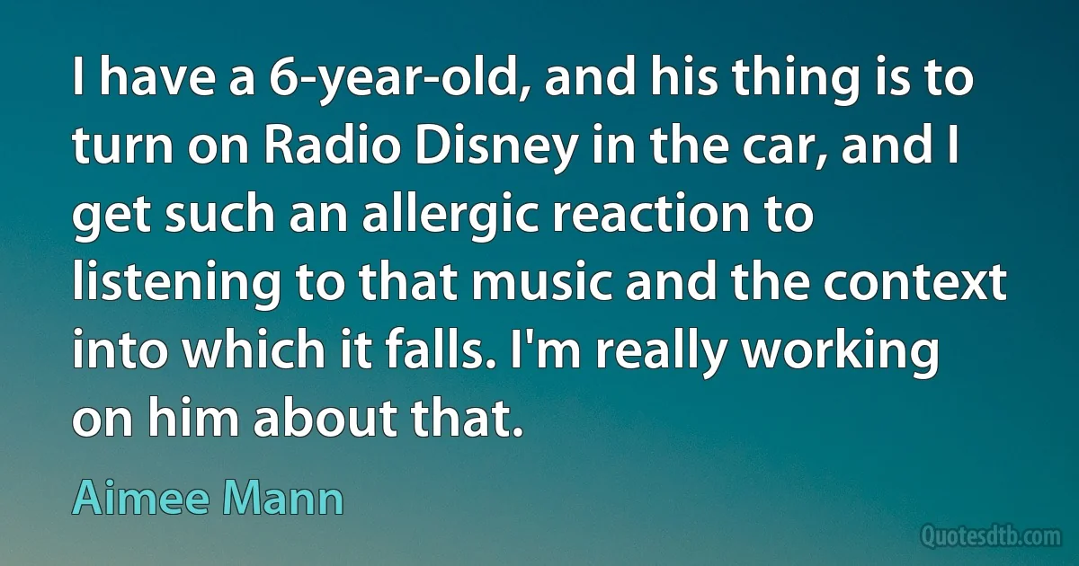 I have a 6-year-old, and his thing is to turn on Radio Disney in the car, and I get such an allergic reaction to listening to that music and the context into which it falls. I'm really working on him about that. (Aimee Mann)