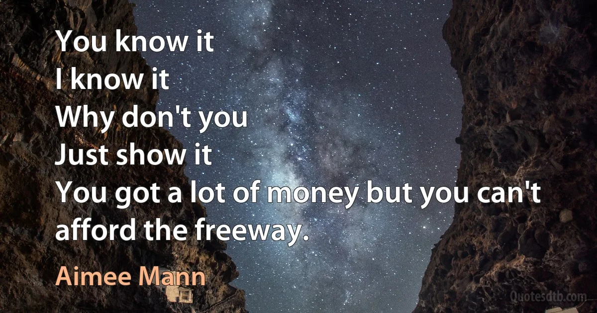 You know it
I know it
Why don't you
Just show it
You got a lot of money but you can't afford the freeway. (Aimee Mann)