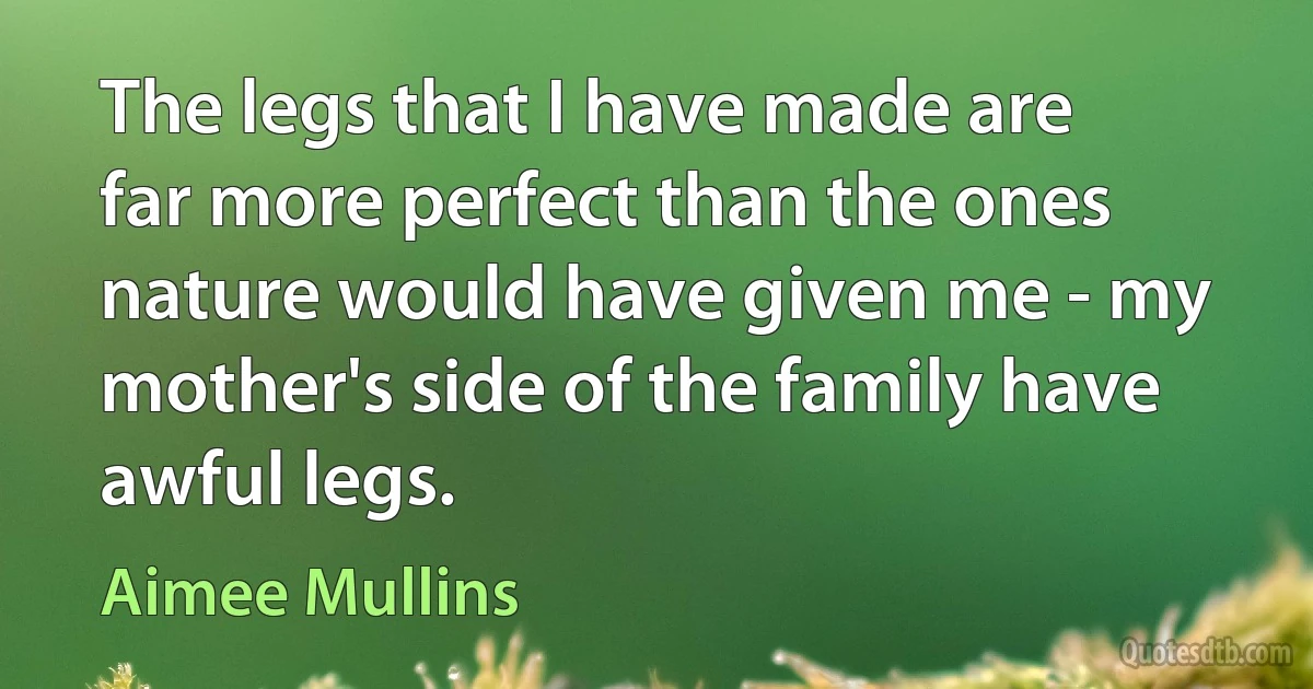 The legs that I have made are far more perfect than the ones nature would have given me - my mother's side of the family have awful legs. (Aimee Mullins)