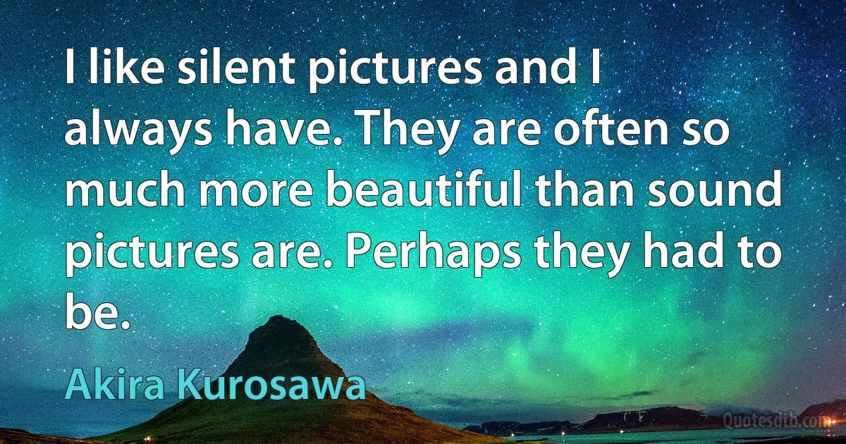 I like silent pictures and I always have. They are often so much more beautiful than sound pictures are. Perhaps they had to be. (Akira Kurosawa)