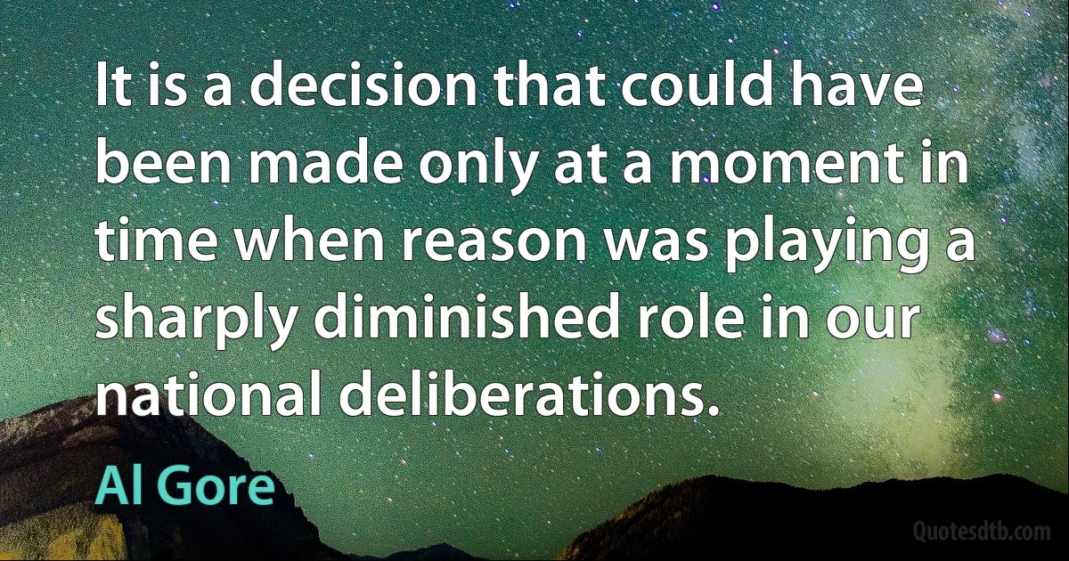 It is a decision that could have been made only at a moment in time when reason was playing a sharply diminished role in our national deliberations. (Al Gore)