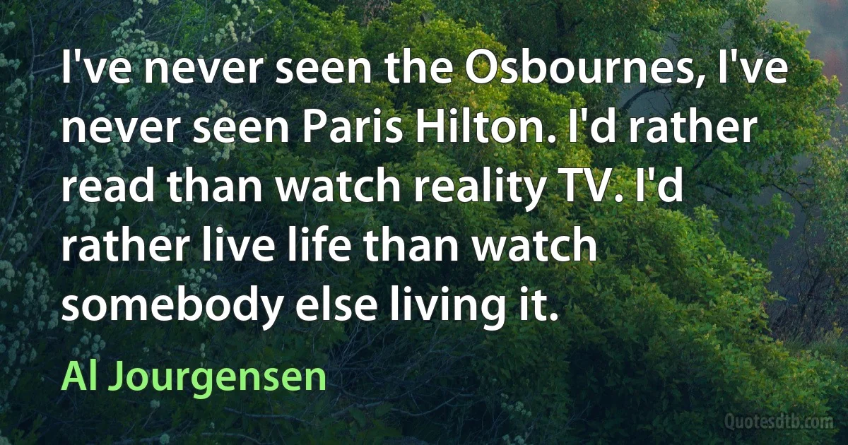 I've never seen the Osbournes, I've never seen Paris Hilton. I'd rather read than watch reality TV. I'd rather live life than watch somebody else living it. (Al Jourgensen)