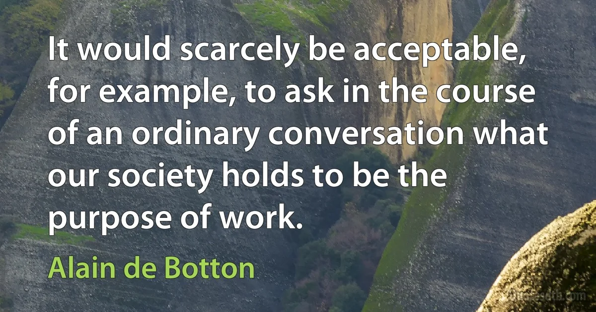 It would scarcely be acceptable, for example, to ask in the course of an ordinary conversation what our society holds to be the purpose of work. (Alain de Botton)