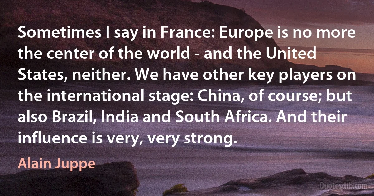 Sometimes I say in France: Europe is no more the center of the world - and the United States, neither. We have other key players on the international stage: China, of course; but also Brazil, India and South Africa. And their influence is very, very strong. (Alain Juppe)