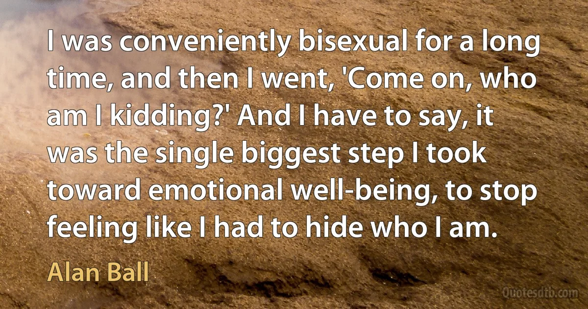 I was conveniently bisexual for a long time, and then I went, 'Come on, who am I kidding?' And I have to say, it was the single biggest step I took toward emotional well-being, to stop feeling like I had to hide who I am. (Alan Ball)