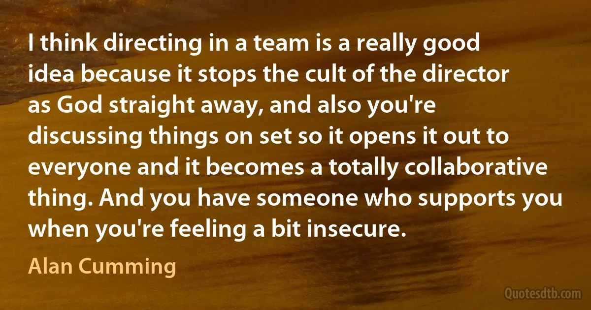 I think directing in a team is a really good idea because it stops the cult of the director as God straight away, and also you're discussing things on set so it opens it out to everyone and it becomes a totally collaborative thing. And you have someone who supports you when you're feeling a bit insecure. (Alan Cumming)