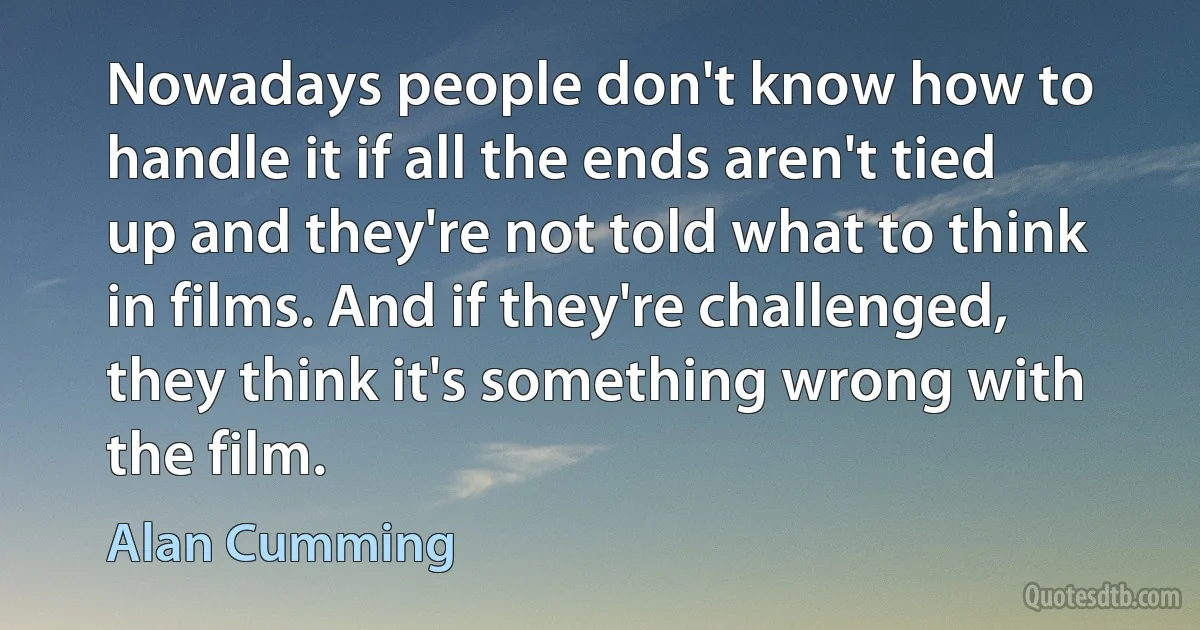 Nowadays people don't know how to handle it if all the ends aren't tied up and they're not told what to think in films. And if they're challenged, they think it's something wrong with the film. (Alan Cumming)