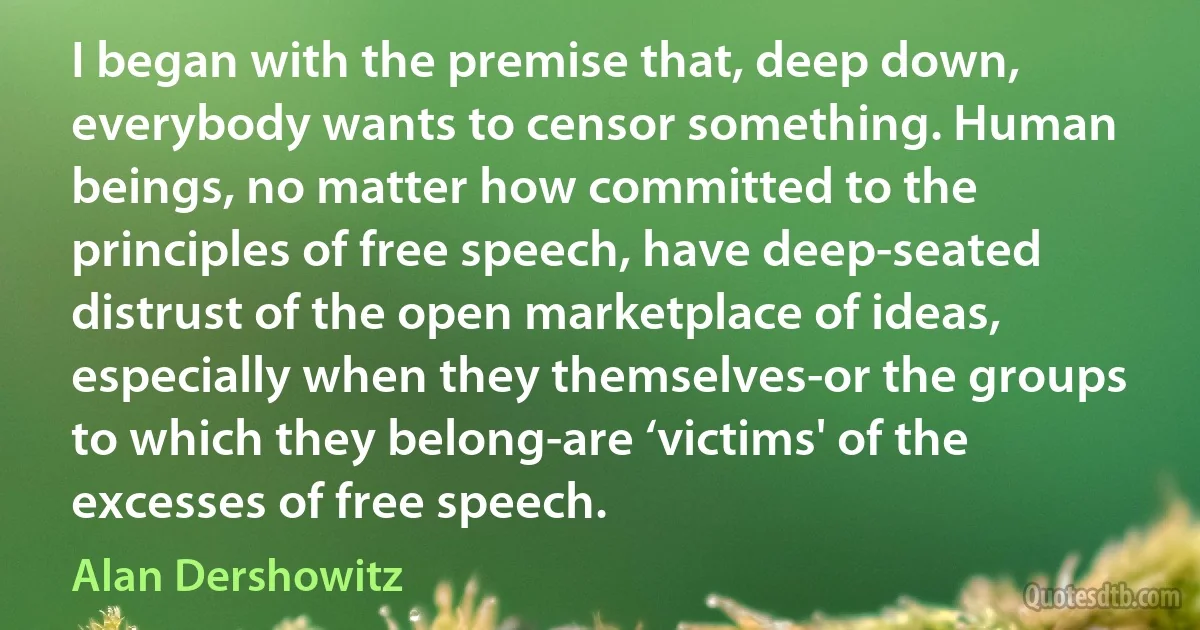 I began with the premise that, deep down, everybody wants to censor something. Human beings, no matter how committed to the principles of free speech, have deep-seated distrust of the open marketplace of ideas, especially when they themselves-or the groups to which they belong-are ‘victims' of the excesses of free speech. (Alan Dershowitz)