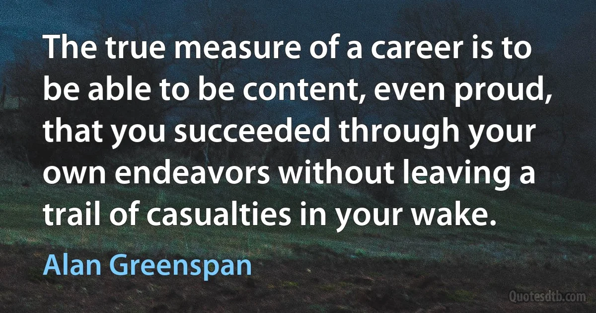 The true measure of a career is to be able to be content, even proud, that you succeeded through your own endeavors without leaving a trail of casualties in your wake. (Alan Greenspan)