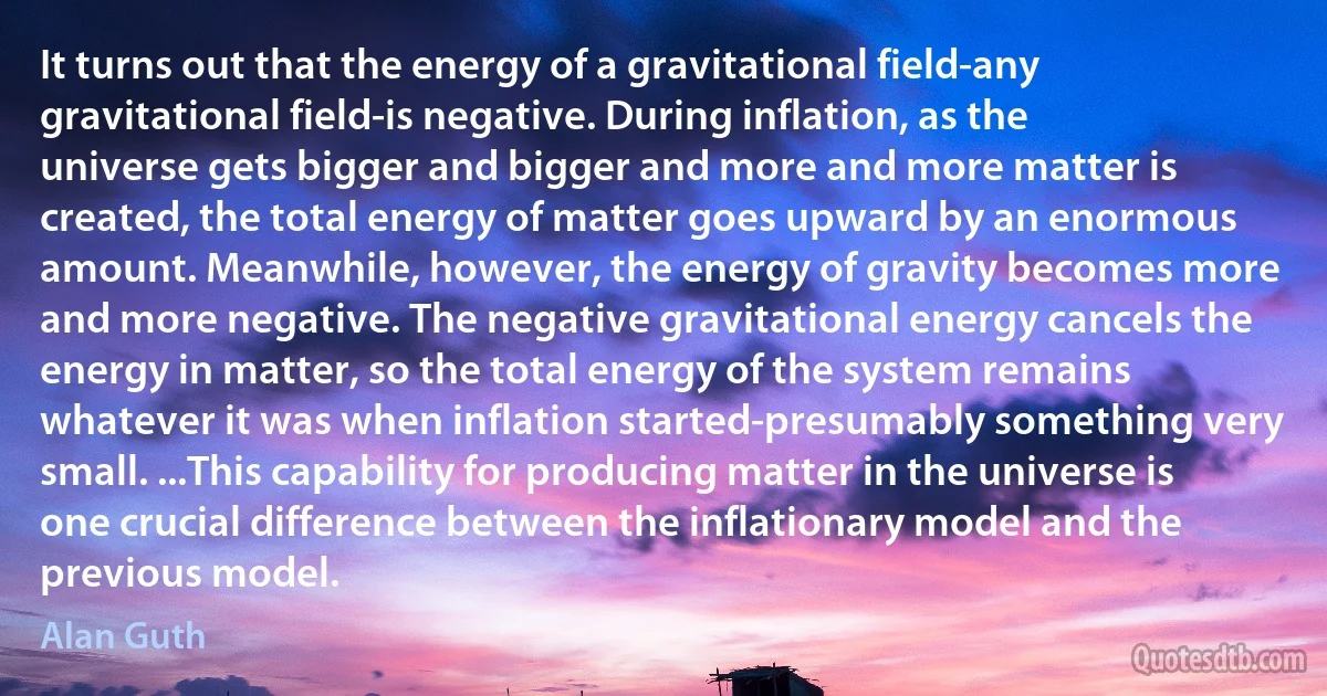 It turns out that the energy of a gravitational field-any gravitational field-is negative. During inflation, as the universe gets bigger and bigger and more and more matter is created, the total energy of matter goes upward by an enormous amount. Meanwhile, however, the energy of gravity becomes more and more negative. The negative gravitational energy cancels the energy in matter, so the total energy of the system remains whatever it was when inflation started-presumably something very small. ...This capability for producing matter in the universe is one crucial difference between the inflationary model and the previous model. (Alan Guth)