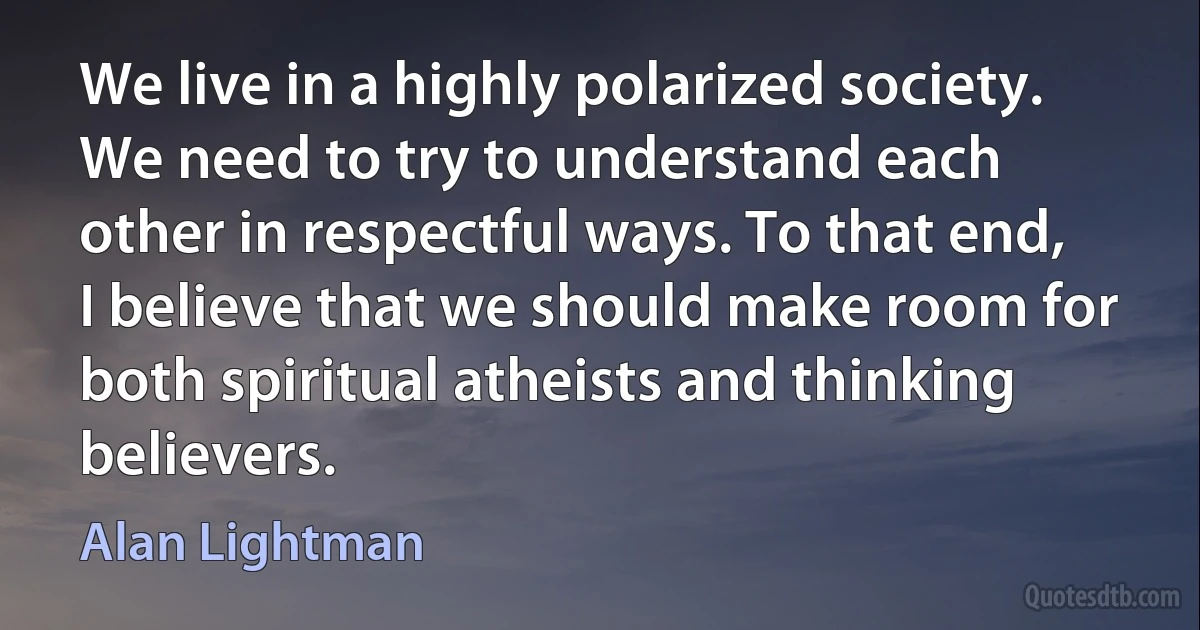 We live in a highly polarized society. We need to try to understand each other in respectful ways. To that end, I believe that we should make room for both spiritual atheists and thinking believers. (Alan Lightman)