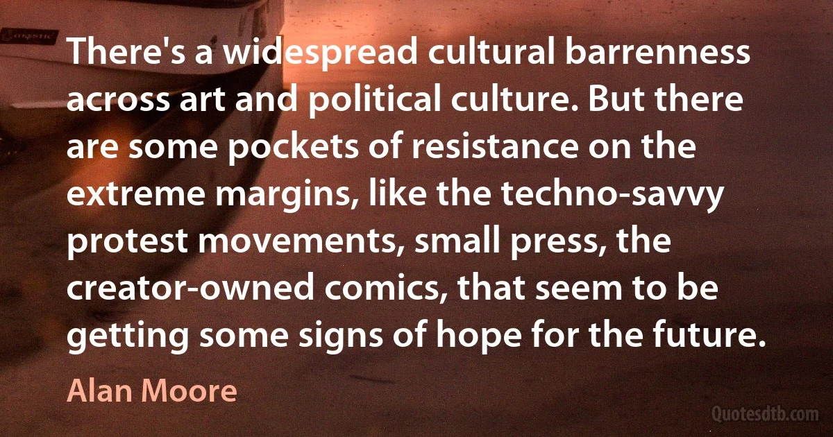 There's a widespread cultural barrenness across art and political culture. But there are some pockets of resistance on the extreme margins, like the techno-savvy protest movements, small press, the creator-owned comics, that seem to be getting some signs of hope for the future. (Alan Moore)