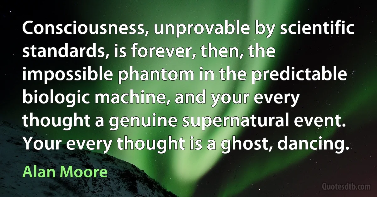 Consciousness, unprovable by scientific standards, is forever, then, the impossible phantom in the predictable biologic machine, and your every thought a genuine supernatural event. Your every thought is a ghost, dancing. (Alan Moore)