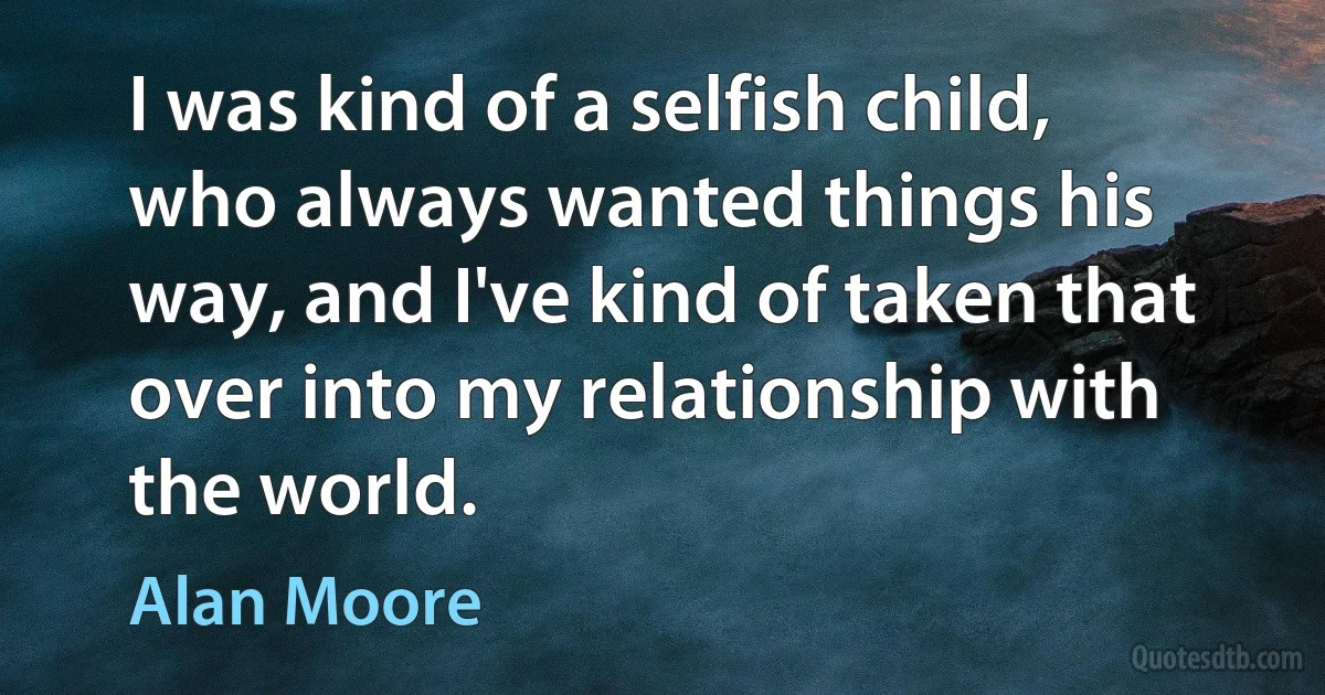 I was kind of a selfish child, who always wanted things his way, and I've kind of taken that over into my relationship with the world. (Alan Moore)