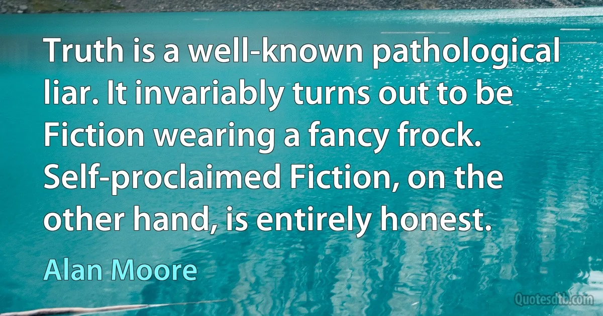 Truth is a well-known pathological liar. It invariably turns out to be Fiction wearing a fancy frock. Self-proclaimed Fiction, on the other hand, is entirely honest. (Alan Moore)