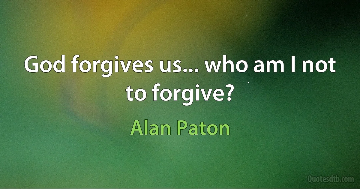 God forgives us... who am I not to forgive? (Alan Paton)