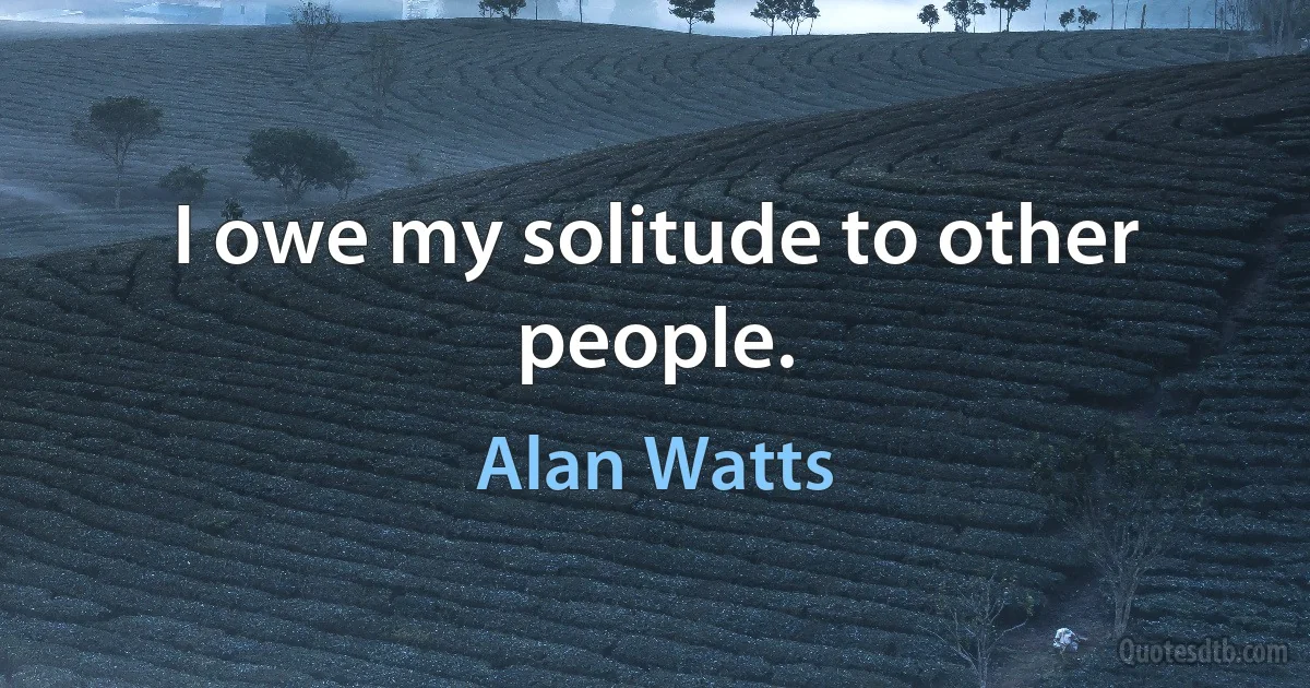 I owe my solitude to other people. (Alan Watts)