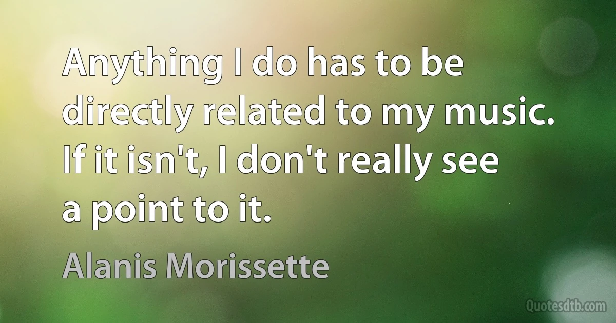 Anything I do has to be directly related to my music. If it isn't, I don't really see a point to it. (Alanis Morissette)