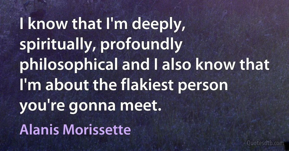 I know that I'm deeply, spiritually, profoundly philosophical and I also know that I'm about the flakiest person you're gonna meet. (Alanis Morissette)