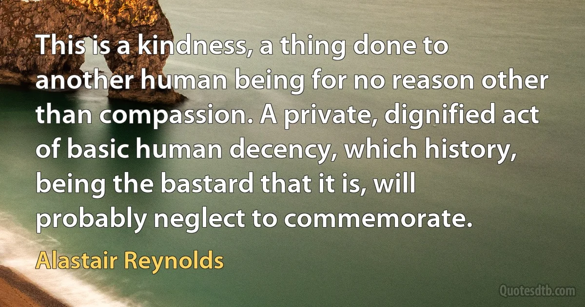 This is a kindness, a thing done to another human being for no reason other than compassion. A private, dignified act of basic human decency, which history, being the bastard that it is, will probably neglect to commemorate. (Alastair Reynolds)