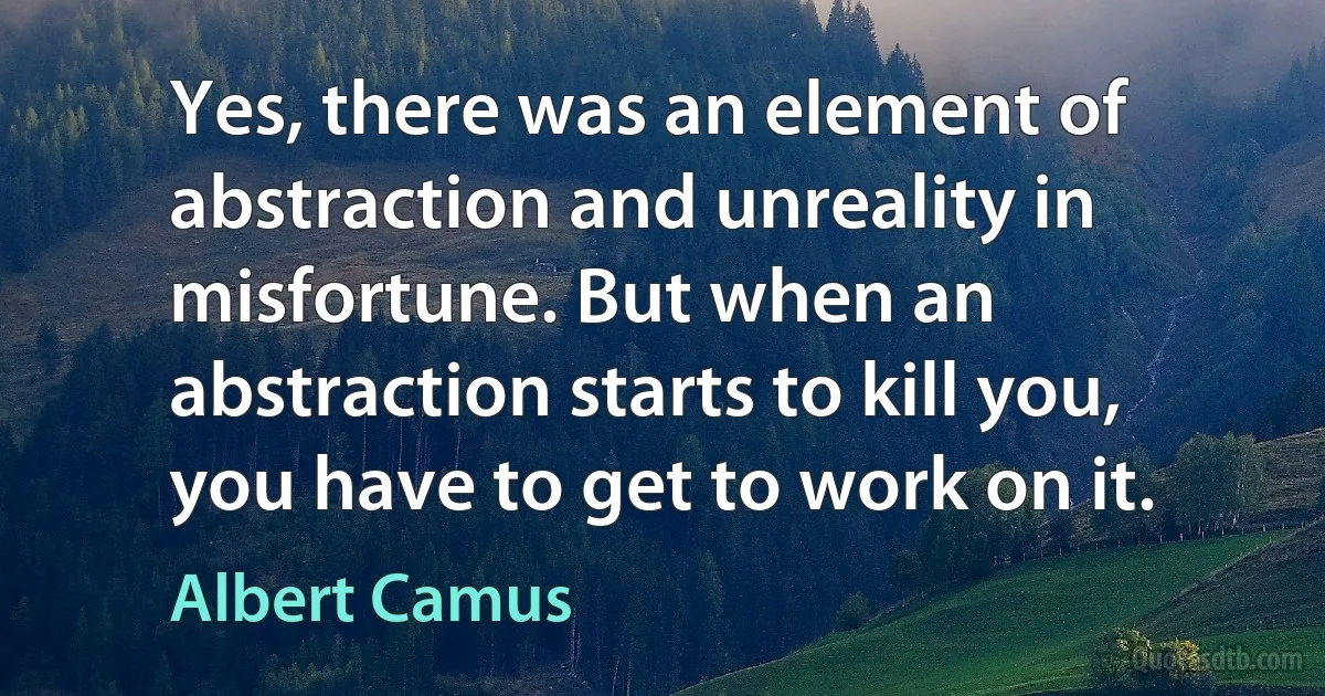 Yes, there was an element of abstraction and unreality in misfortune. But when an abstraction starts to kill you, you have to get to work on it. (Albert Camus)