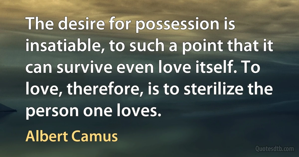 The desire for possession is insatiable, to such a point that it can survive even love itself. To love, therefore, is to sterilize the person one loves. (Albert Camus)