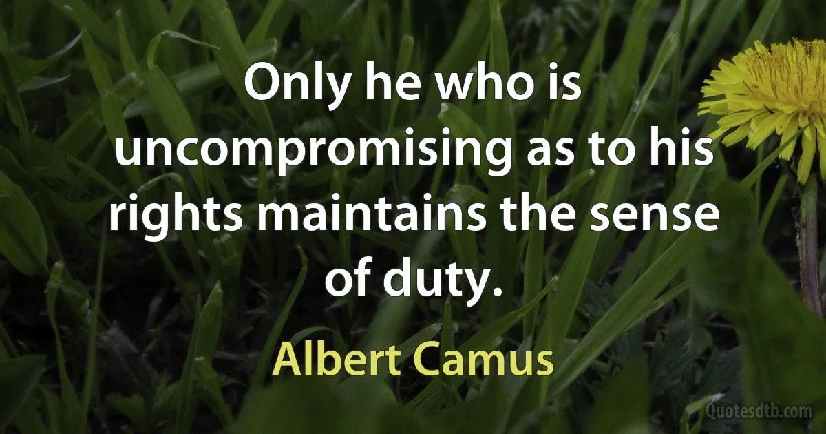 Only he who is uncompromising as to his rights maintains the sense of duty. (Albert Camus)