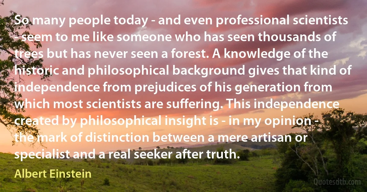 So many people today - and even professional scientists - seem to me like someone who has seen thousands of trees but has never seen a forest. A knowledge of the historic and philosophical background gives that kind of independence from prejudices of his generation from which most scientists are suffering. This independence created by philosophical insight is - in my opinion - the mark of distinction between a mere artisan or specialist and a real seeker after truth. (Albert Einstein)