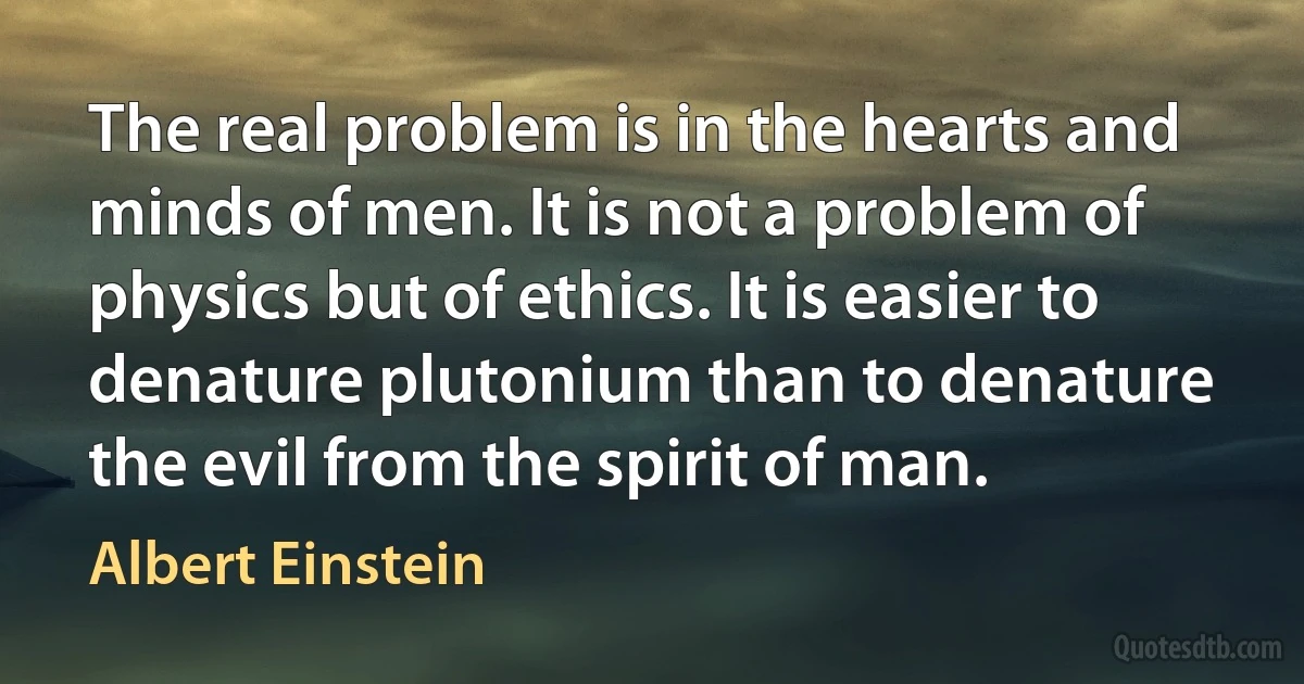 The real problem is in the hearts and minds of men. It is not a problem of physics but of ethics. It is easier to denature plutonium than to denature the evil from the spirit of man. (Albert Einstein)