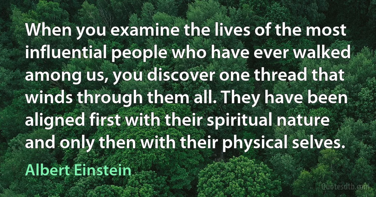 When you examine the lives of the most influential people who have ever walked among us, you discover one thread that winds through them all. They have been aligned first with their spiritual nature and only then with their physical selves. (Albert Einstein)