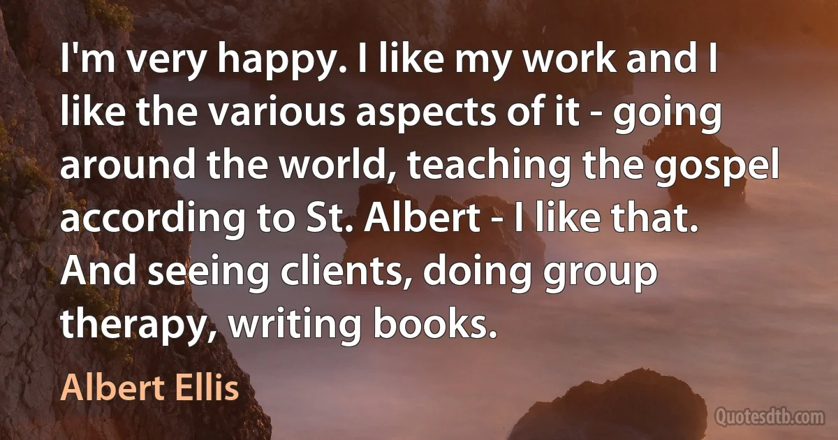 I'm very happy. I like my work and I like the various aspects of it - going around the world, teaching the gospel according to St. Albert - I like that. And seeing clients, doing group therapy, writing books. (Albert Ellis)